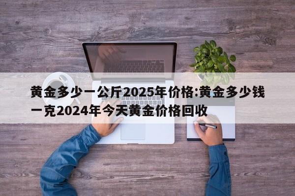 黄金多少一公斤2025年价格:黄金多少钱一克2024年今天黄金价格回收