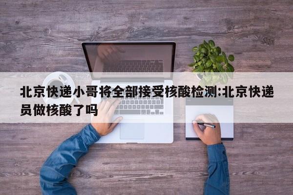 北京快递小哥将全部接受核酸检测:北京快递员做核酸了吗