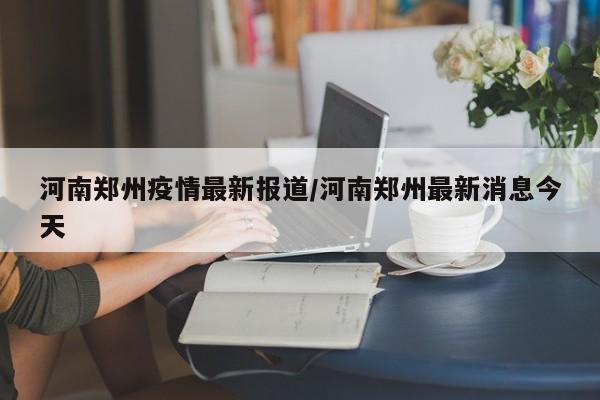 河南郑州疫情最新报道/河南郑州最新消息今天
