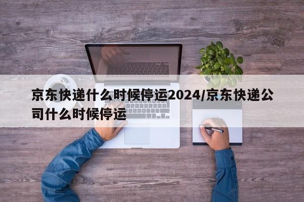 京东快递什么时候停运2024/京东快递公司什么时候停运