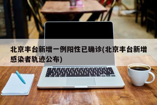 北京丰台新增一例阳性已确诊(北京丰台新增感染者轨迹公布)