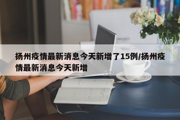 扬州疫情最新消息今天新增了15例/扬州疫情最新消息今天新增
