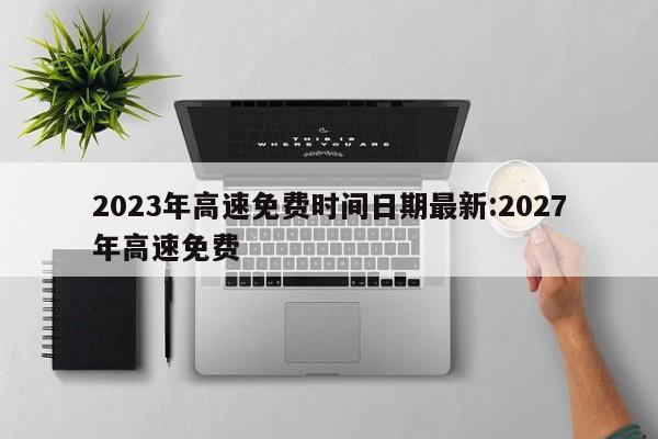 2023年高速免费时间日期最新:2027年高速免费