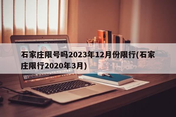 石家庄限号吗2023年12月份限行(石家庄限行2020年3月)