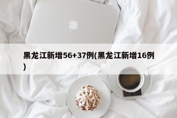 黑龙江新增56+37例(黑龙江新增16例)