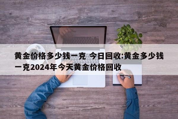 黄金价格多少钱一克 今日回收:黄金多少钱一克2024年今天黄金价格回收