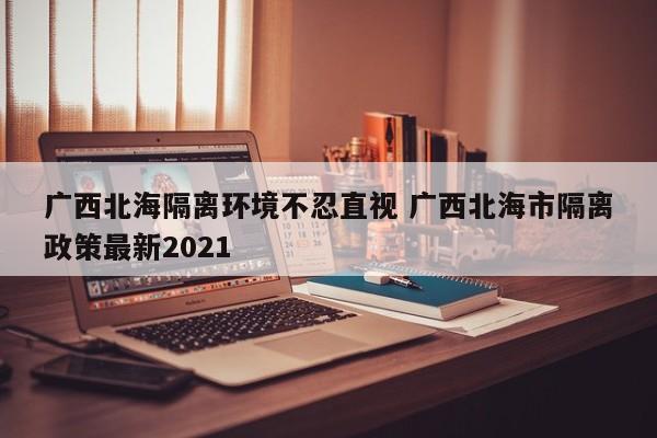 广西北海隔离环境不忍直视 广西北海市隔离政策最新2021