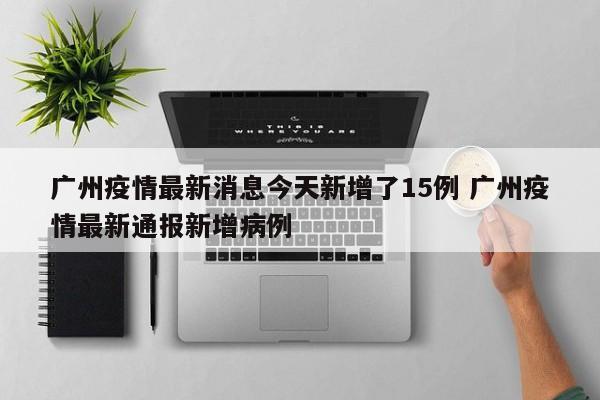 广州疫情最新消息今天新增了15例 广州疫情最新通报新增病例