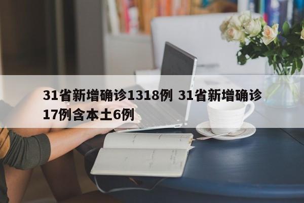 31省新增确诊1318例 31省新增确诊17例含本土6例