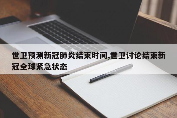 世卫预测新冠肺炎结束时间,世卫讨论结束新冠全球紧急状态