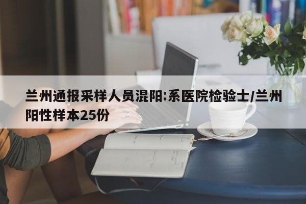 兰州通报采样人员混阳:系医院检验士/兰州阳性样本25份