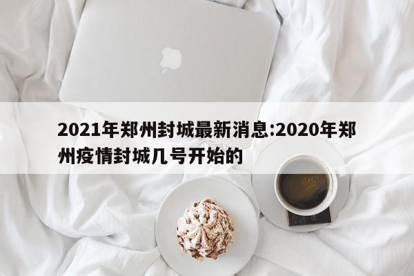2021年郑州封城最新消息:2020年郑州疫情封城几号开始的