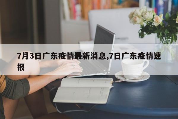 7月3日广东疫情最新消息,7日广东疫情速报