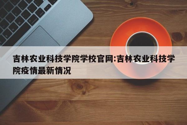 吉林农业科技学院学校官网:吉林农业科技学院疫情最新情况