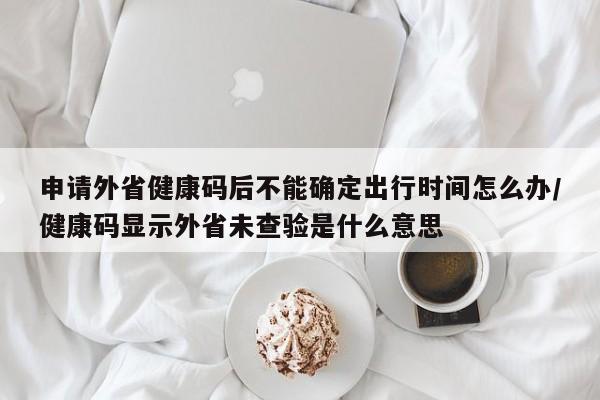 申请外省健康码后不能确定出行时间怎么办/健康码显示外省未查验是什么意思