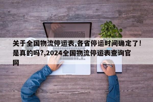 关于全国物流停运表,各省停运时间确定了!是真的吗?,2024全国物流停运表查询官网