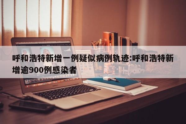 呼和浩特新增一例疑似病例轨迹:呼和浩特新增逾900例感染者