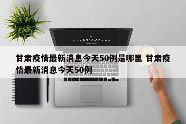 甘肃疫情最新消息今天50例是哪里 甘肃疫情最新消息今天50例