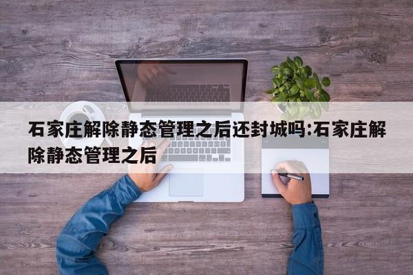 石家庄解除静态管理之后还封城吗:石家庄解除静态管理之后