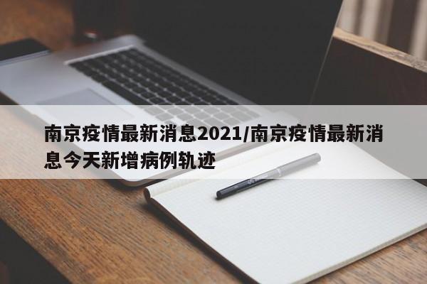 南京疫情最新消息2021/南京疫情最新消息今天新增病例轨迹