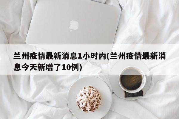 兰州疫情最新消息1小时内(兰州疫情最新消息今天新增了10例)