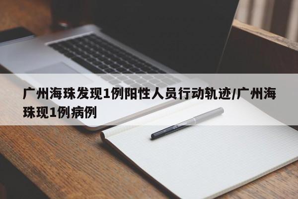 广州海珠发现1例阳性人员行动轨迹/广州海珠现1例病例