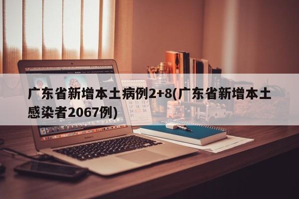 广东省新增本土病例2+8(广东省新增本土感染者2067例)
