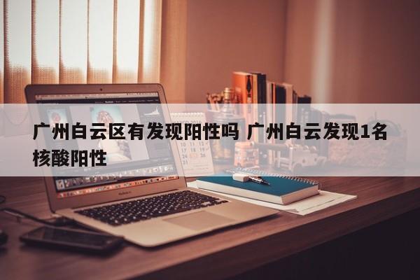 广州白云区有发现阳性吗 广州白云发现1名核酸阳性