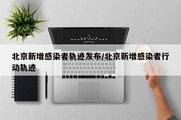 北京新增感染者轨迹发布/北京新增感染者行动轨迹