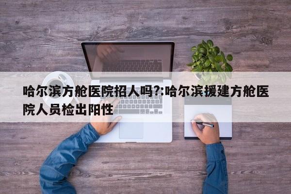 哈尔滨方舱医院招人吗?:哈尔滨援建方舱医院人员检出阳性