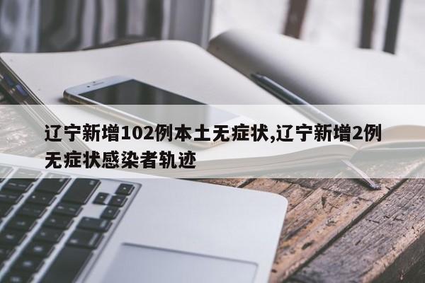辽宁新增102例本土无症状,辽宁新增2例无症状感染者轨迹