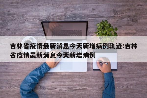 吉林省疫情最新消息今天新增病例轨迹:吉林省疫情最新消息今天新增病例
