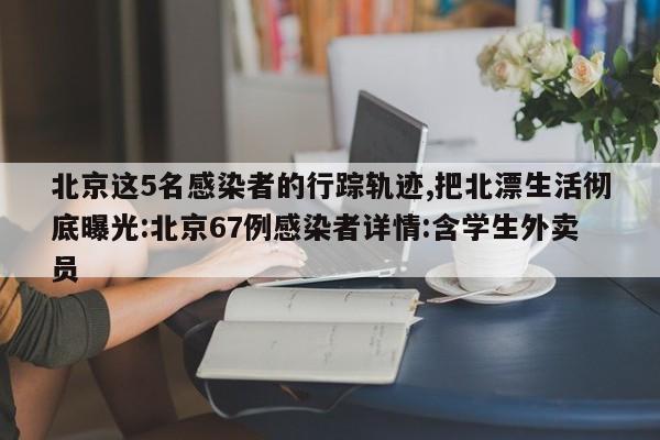 北京这5名感染者的行踪轨迹,把北漂生活彻底曝光:北京67例感染者详情:含学生外卖员