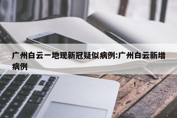 广州白云一地现新冠疑似病例:广州白云新增病例