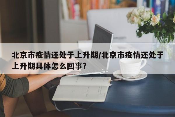北京市疫情还处于上升期/北京市疫情还处于上升期具体怎么回事?