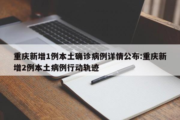 重庆新增1例本土确诊病例详情公布:重庆新增2例本土病例行动轨迹