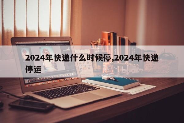 2024年快递什么时候停,2024年快递停运
