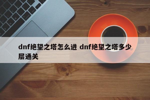 dnf绝望之塔怎么进 dnf绝望之塔多少层通关