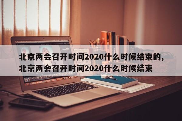 北京两会召开时间2020什么时候结束的,北京两会召开时间2020什么时候结束