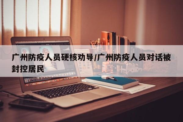 广州防疫人员硬核劝导/广州防疫人员对话被封控居民