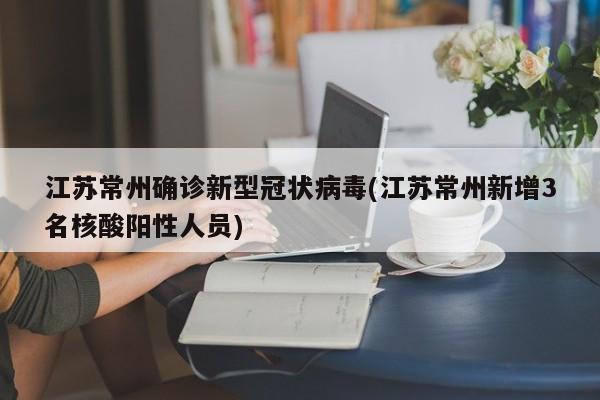 江苏常州确诊新型冠状病毒(江苏常州新增3名核酸阳性人员)
