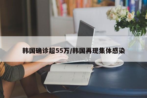 韩国确诊超55万/韩国再现集体感染
