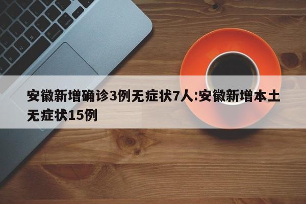 安徽新增确诊3例无症状7人:安徽新增本土无症状15例