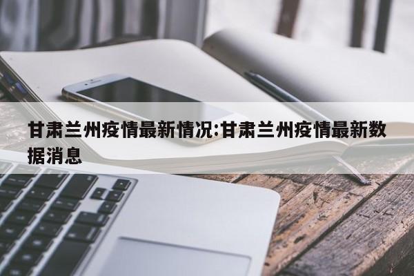 甘肃兰州疫情最新情况:甘肃兰州疫情最新数据消息