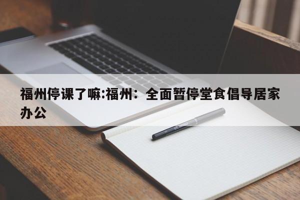 福州停课了嘛:福州：全面暂停堂食倡导居家办公