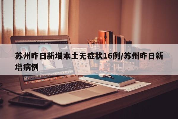 苏州昨日新增本土无症状16例/苏州昨日新增病例