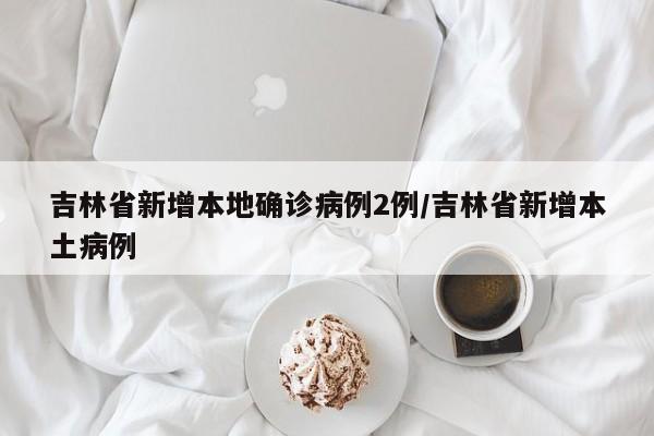 吉林省新增本地确诊病例2例/吉林省新增本土病例