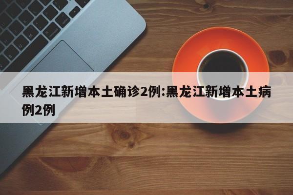 黑龙江新增本土确诊2例:黑龙江新增本土病例2例