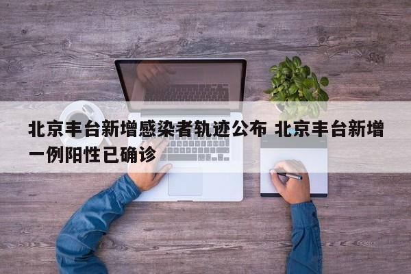 北京丰台新增感染者轨迹公布 北京丰台新增一例阳性已确诊