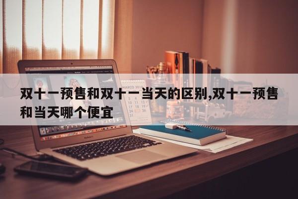 双十一预售和双十一当天的区别,双十一预售和当天哪个便宜